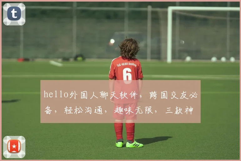 hello外国人聊天软件，跨国交友必备，轻松沟通，趣味无限，三款神器推荐，你值得拥有