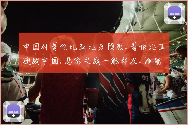 中国对哥伦比亚比分预测,哥伦比亚迎战中国,悬念之战一触即发,谁能笑到最后