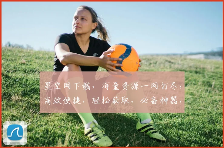 星空网下载，海量资源一网打尽，高效便捷，轻松获取，必备神器，三重福利等你来拿