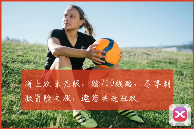 海上欢乐无限，赌710线路，尽享刺激冒险之旅，邀您共赴狂欢